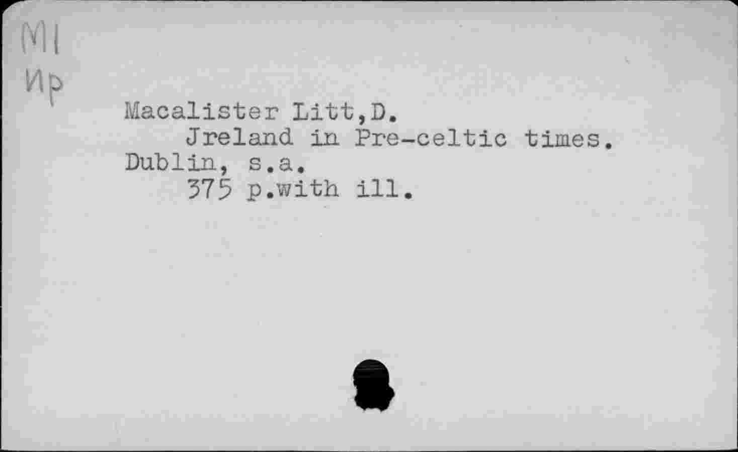 ﻿УІІ
Ир
Macalister Litt,D.
Ireland in Pre-celtic times. Dublin, s.a.
375 p.with ill.